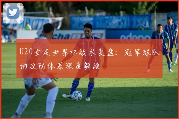U20女足世界杯战术复盘：冠军球队的攻防体系深度解读