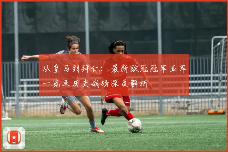 从皇马到拜仁：最新欧冠冠军亚军一览及历史战绩深度解析