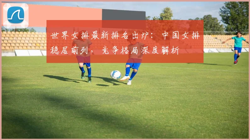 世界女排最新排名出炉：中国女排稳居前列，竞争格局深度解析
