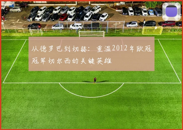 从德罗巴到切赫：重温2012年欧冠冠军切尔西的关键英雄