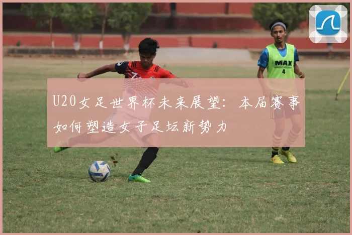 U20女足世界杯未来展望：本届赛事如何塑造女子足坛新势力