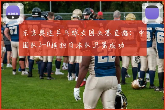 东京奥运乒乓球女团决赛直播：中国队3-0横扫日本队卫冕成功