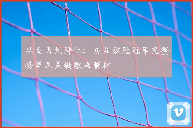 从皇马到拜仁：历届欧冠冠军完整榜单及关键数据解析